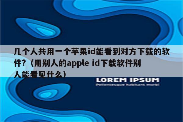 几个人共用一个苹果id能看到对方下载的软件?(用别人的apple id下载软件别人能看见什么)