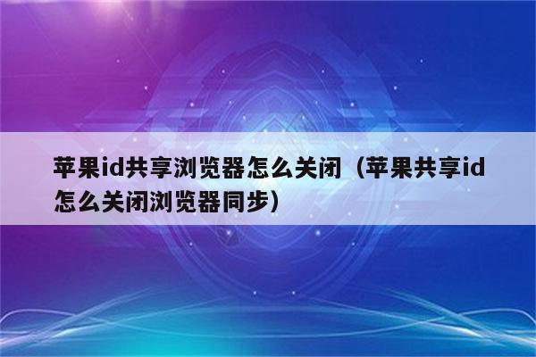 苹果id共享浏览器怎么关闭(苹果共享id怎么关闭浏览器同步)