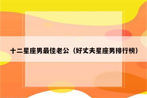 十二星座男最佳老公(好丈夫星座男排行榜)