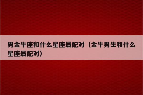 男金牛座和什么星座最配对(金牛男生和什么星座最配对)